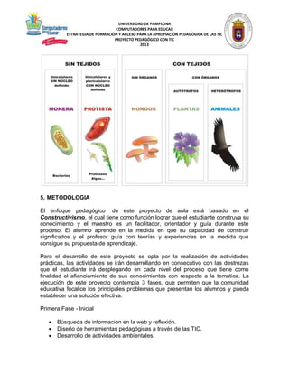 UNIVERSIDAD DE PAMPLONA
COMPUTADORES PARA EDUCAR
ESTRATEGIA DE FORMACIÓN Y ACCESO PARA LA APROPIACIÓN PEDAGÓGICA DE LAS TIC
PROYECTO PEDAGÓGICO CON TIC
2013

5. METODOLOGIA
El enfoque pedagógico de este proyecto de aula está basado en el
Constructivismo, el cual tiene como función lograr que el estudiante construya su
conocimiento y el maestro es un facilitador, orientador y guía durante este
proceso. El alumno aprende en la medida en que su capacidad de construir
significados y el profesor guía con teorías y experiencias en la medida que
consigue su propuesta de aprendizaje.
Para el desarrollo de este proyecto se opta por la realización de actividades
prácticas, las actividades se irán desarrollando en consecutivo con las destrezas
que el estudiante irá desplegando en cada nivel del proceso que tiene como
finalidad el afianciamiento de sus conocimientos con respecto a la temática. La
ejecución de este proyecto contempla 3 fases, que permiten que la comunidad
educativa focalice los principales problemas que presentan los alumnos y pueda
establecer una solución efectiva.
Primera Fase - Inicial




Búsqueda de información en la web y reflexión.
Diseño de herramientas pedagógicas a través de las TIC.
Desarrollo de actividades ambientales.

 