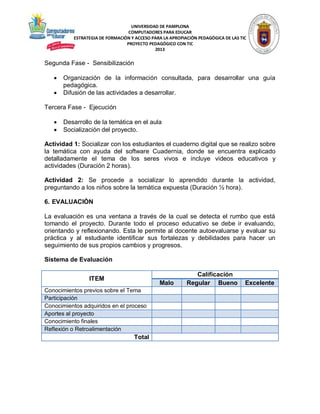UNIVERSIDAD DE PAMPLONA
COMPUTADORES PARA EDUCAR
ESTRATEGIA DE FORMACIÓN Y ACCESO PARA LA APROPIACIÓN PEDAGÓGICA DE LAS TIC
PROYECTO PEDAGÓGICO CON TIC
2013

Segunda Fase - Sensibilización



Organización de la información consultada, para desarrollar una guía
pedagógica.
Difusión de las actividades a desarrollar.

Tercera Fase - Ejecución



Desarrollo de la temática en el aula
Socialización del proyecto.

Actividad 1: Socializar con los estudiantes el cuaderno digital que se realizo sobre
la temática con ayuda del software Cuadernia, donde se encuentra explicado
detalladamente el tema de los seres vivos e incluye videos educativos y
actividades (Duración 2 horas).
Actividad 2: Se procede a socializar lo aprendido durante la actividad,
preguntando a los niños sobre la temática expuesta (Duración ½ hora).
6. EVALUACIÓN
La evaluación es una ventana a través de la cual se detecta el rumbo que está
tomando el proyecto. Durante todo el proceso educativo se debe ir evaluando,
orientando y reflexionando. Esta le permite al docente autoevaluarse y evaluar su
práctica y al estudiante identificar sus fortalezas y debilidades para hacer un
seguimiento de sus propios cambios y progresos.
Sistema de Evaluación
ITEM

Malo

Conocimientos previos sobre el Tema
Participación
Conocimientos adquiridos en el proceso
Aportes al proyecto
Conocimiento finales
Reflexión o Retroalimentación

Total

Calificación
Regular Bueno

Excelente

 