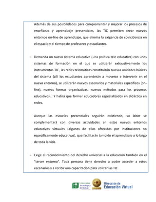 Además de sus posibilidades para complementar y mejorar los procesos de
  enseñanza y aprendizaje presenciales, las TIC permiten crear nuevos
  entornos on-line de aprendizaje, que elimina la exigencia de coincidencia en
  el espacio y el tiempo de profesores y estudiantes.


- Demanda un nuevo sistema educativo (una política tele educativa) con unos
  sistemas de formación en el que se utilizarán exhaustivamente los
  instrumentos TIC, las redes telemáticas constituirán nuevas unidades básicas
  del sistema (allí los estudiantes aprenderán a moverse e intervenir en el
  nuevo entorno), se utilizarán nuevos escenarios y materiales específicos (on-
  line), nuevas formas organizativas, nuevos métodos para los procesos
  educativos... Y habrá que formar educadores especializados en didáctica en
  redes.


  Aunque las escuelas presenciales seguirán existiendo, su labor se
  complementará con diversas actividades en estos nuevos entornos
  educativos virtuales (algunos de ellos ofrecidos por instituciones no
  específicamente educativas), que facilitarán también el aprendizaje a lo largo
  de toda la vida.


- Exige el reconocimiento del derecho universal a la educación también en el
  "tercer entorno". Toda persona tiene derecho a poder acceder a estos
  escenarios y a recibir una capacitación para utilizar las TIC.
 