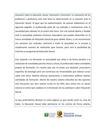 actuación sobre la educación sexual: motivación y formación. La motivación de los
profesores y profesoras ante este tema es determinante en su posición ante la
Educación Sexual. Al igual que los padres/madres, de quienes hablaremos en el
siguiente epígrafe, el profesorado parte de sus actitudes y motivaciones ante la
sexualidad para abordar en el centro este tema. Con una actitud abierta y flexible
ante la sexualidad, podemos encontrar educadores que pueden desarrollar en el
futuro actividades de Educación Sexual de gran calidad. Ahora, si nos encontramos
con personas con actitudes contrarias a tratar la sexualidad en la escuela o
simplemente carentes de motivación para hacerlo, poca será la posibilidad de
incluirlas en programas de Educación Sexual.


Con respecto a la formación es aconsejable que antes o de forma paralela a la
realización de actividades para los chicos y chicas, el profesorado realice actividades
propias de formación. En nuestro país aún no existe una titulación universitaria
específica de Sexología pero son numerosas las Universidades que realizan cursos
sobre este tema. Además diversas asociaciones e instituciones públicas realizan
actividades de formación. Dentro de nuestro sistema educativo las dos opciones
más frecuentes son, bien realizar cursos en los CEPs, bien contar con un asesor
externo al centro que colabora en la formación de los profesores sobre Educación
Sexual.


Lo que pretendemos destacar en estas páginas es que siendo como es, cosa de
todos, la Educación Sexual debe plantearse en los centros de forma abierta,
 