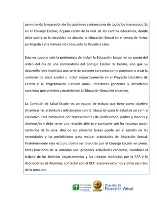 permitiendo la expresión de las opiniones e intenciones de todos los interesados. Es
en el Consejo Escolar, órgano rector de la vida de los centros educativos, donde
debe valorarse la necesidad de abordar la Educación Sexual en el centro de forma
participativa y la manera más adecuada de llevarla a cabo.


Esto no supone solo la pertinencia de incluir la Educación Sexual en un punto del
orden del día de una convocatoria del Consejo Escolar de Centro, sino que su
desarrollo lleva implícitas una serie de acciones concretas como potenciar o crear la
comisión de salud escolar o incluir respectivamente en el Proyecto Educativo de
Centro y la Programación General Anual, directrices generales y actividades
concretas que orienten y materialicen la Educación Sexual en el centro.


La Comisión de Salud Escolar es un equipo de trabajo que tiene como objetivo
dinamizar las actividades relacionadas con la Educación para la Salud de un centro
educativo. Está compuesta por representantes del profesorado, padres y madres y
alumnos/as y debe tener una relación abierta y constante con los recursos socio-
sanitarios de la zona. Una de sus primeras tareas puede ser el estudio de las
necesidades y las posibilidades para realizar actividades de Educación Sexual.
Posteriormente este estudio podría ser discutido por el Consejo Escolar en pleno.
Otras funciones de la comisión son: proponer actividades concretas, coordinar el
trabajo de los distintos departamentos y los trabajos realizados por la APA y la
Asociaciones de Alumnos, contactar con el CEP, asesores externos y otros recursos
de la zona, etc.
 