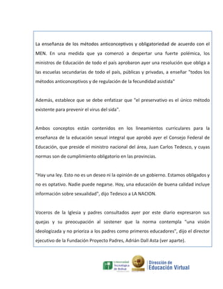 La enseñanza de los métodos anticonceptivos y obligatoriedad de acuerdo con el
MEN. En una medida que ya comenzó a despertar una fuerte polémica, los
ministros de Educación de todo el país aprobaron ayer una resolución que obliga a
las escuelas secundarias de todo el país, públicas y privadas, a enseñar "todos los
métodos anticonceptivos y de regulación de la fecundidad asistida"


Además, establece que se debe enfatizar que "el preservativo es el único método
existente para prevenir el virus del sida".


Ambos conceptos están contenidos en los lineamientos curriculares para la
enseñanza de la educación sexual integral que aprobó ayer el Consejo Federal de
Educación, que preside el ministro nacional del área, Juan Carlos Tedesco, y cuyas
normas son de cumplimiento obligatorio en las provincias.


"Hay una ley. Esto no es un deseo ni la opinión de un gobierno. Estamos obligados y
no es optativo. Nadie puede negarse. Hoy, una educación de buena calidad incluye
información sobre sexualidad", dijo Tedesco a LA NACION.


Voceros de la Iglesia y padres consultados ayer por este diario expresaron sus
quejas y su preocupación al sostener que la norma contempla "una visión
ideologizada y no prioriza a los padres como primeros educadores", dijo el director
ejecutivo de la Fundación Proyecto Padres, Adrián Dall Asta (ver aparte).
 
