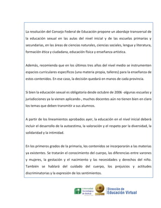 La resolución del Consejo Federal de Educación propone un abordaje transversal de
la educación sexual en las aulas del nivel inicial y de las escuelas primarias y
secundarias, en las áreas de ciencias naturales, ciencias sociales, lengua y literatura,
formación ética y ciudadana, educación física y enseñanza artística.


Además, recomienda que en los últimos tres años del nivel medio se instrumenten
espacios curriculares específicos (una materia propia, talleres) para la enseñanza de
estos contenidos. En ese caso, la decisión quedará en manos de cada provincia.


Si bien la educación sexual es obligatoria desde octubre de 2006 -algunas escuelas y
jurisdicciones ya la vienen aplicando-, muchos docentes aún no tienen bien en claro
los temas que deben transmitir a sus alumnos.


A partir de los lineamientos aprobados ayer, la educación en el nivel inicial deberá
incluir el desarrollo de la autoestima, la valoración y el respeto por la diversidad, la
solidaridad y la intimidad.


En los primeros grados de la primaria, los contenidos se incorporarán a las materias
ya existentes. Se tratarán el conocimiento del cuerpo, las diferencias entre varones
y mujeres, la gestación y el nacimiento y las necesidades y derechos del niño.
También se hablará del cuidado del cuerpo, los prejuicios y actitudes
discriminatorias y la expresión de los sentimientos.
 