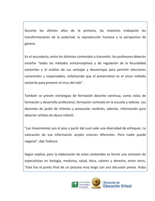 Durante los últimos años de la primaria, los maestros trabajarán las
transformaciones de la pubertad, la reproducción humana y la perspectiva de
género.


En el secundario, entre los distintos contenidos a transmitir, los profesores deberán
enseñar "todos los métodos anticonceptivos y de regulación de la fecundidad
existentes y el análisis de sus ventajas y desventajas para permitir elecciones
conscientes y responsables, enfatizando que el preservativo es el único método
existente para prevenir el virus del sida".


También se prevén estrategias de formación docente continua, como ciclos de
formación y desarrollo profesional, formación centrada en la escuela y talleres. Los
docentes de jardín de infantes y preescolar recibirán, además, información para
detectar señales de abuso infantil.


"Los lineamientos son el piso a partir del cual cabe una diversidad de enfoques. La
valoración de esa información acepta visiones diferentes. Pero nadie puede
negarse", dijo Tedesco.


Según explicó, para la elaboración de estos contenidos se formó una comisión de
especialistas en biología, medicina, salud, ética, valores y derecho, entre otros.
"Este fue el punto final de un proceso muy largo con una discusión previa. Hubo
 