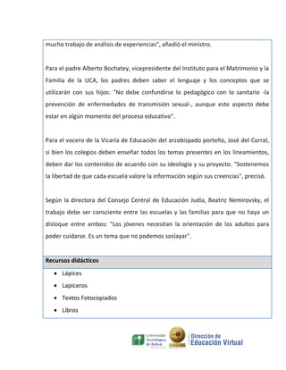 mucho trabajo de análisis de experiencias", añadió el ministro.


Para el padre Alberto Bochatey, vicepresidente del Instituto para el Matrimonio y la
Familia de la UCA, los padres deben saber el lenguaje y los conceptos que se
utilizarán con sus hijos: "No debe confundirse lo pedagógico con lo sanitario -la
prevención de enfermedades de transmisión sexual-, aunque este aspecto debe
estar en algún momento del proceso educativo".


Para el vocero de la Vicaría de Educación del arzobispado porteño, José del Corral,
si bien los colegios deben enseñar todos los temas presentes en los lineamientos,
deben dar los contenidos de acuerdo con su ideología y su proyecto. "Sostenemos
la libertad de que cada escuela valore la información según sus creencias", precisó.


Según la directora del Consejo Central de Educación Judía, Beatriz Nemirovsky, el
trabajo debe ser consciente entre las escuelas y las familias para que no haya un
disloque entre ambos: "Los jóvenes necesitan la orientación de los adultos para
poder cuidarse. Es un tema que no podemos soslayar".


Recursos didácticos
    Lápices
    Lapiceros
    Textos Fotocopiados
    Libros
 
