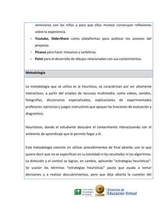 seminarios con los niños y para que ellos mismos construyan reflexiones
      sobre la experiencia.
   - Youtube, SliderShare como plataformas para publicar los avances del
      proyecto.
   - Picassa para hacer mosaicos y carteleras.
   - Paint para el desarrollo de dibujos relacionados con sus conocimientos.


Metodología


La metodología que se utiliza es la heurística, se caracterizan por ser altamente
interactivos, a partir del empleo de recursos multimedia, como videos, sonidos,
fotografías,   diccionarios   especializados,   explicaciones   de    experimentados
profesores, ejercicios y juegos instructivos que apoyan las funciones de evaluación y
diagnóstico.


Heurísticos, donde el estudiante descubre el conocimiento interactuando con el
ambiente de aprendizaje que le permita llegar a él.


Esta metodología consiste en utilizar procedimientos de final abierto, con lo que
quiero decir que no se especifican en su totalidad ni los resultados ni los algoritmos.
La dirección y el control se logran, en cambio, aplicando “estrategias heurísticas”.
Se usarán los términos “estrategias heurísticas” pauta que ayuda a tomar
decisiones y a realizar descubrimientos, pero que deja abierta la cuestión del
 