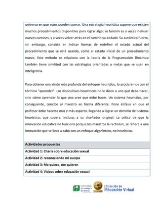 universo en que estos pueden operar. Una estrategia heurística supone que existen
muchos procedimientos disponibles para lograr algo; su función es a veces insinuar
nuevos caminos, y a veces volver atrás en el camino ya andado. Su auténtica fuerza,
sin embargo, consiste en indicar formas de redefinir el estado actual del
procedimiento que se está usando, como el estado inicial de un procedimiento
nuevo. Este método se relaciona con la teoría de la Programación Dinámica
también tiene similitud con las estrategias orientadas a metas que se usan en
inteligencia.


Para obtener una visión más profunda del enfoque heurístico‚ lo asociaremos con el
término “aprender”. Los dispositivos heurísticos no le dicen a uno qué debe hacer,
sino cómo aprender lo que uno cree que debe hacer. Un sistema heurístico, por
consiguiente, concibe al maestro en forma diferente. Pone énfasis en que el
profesor debe hacerse más y más experto, llegando a lograr un dominio del sistema
heurístico; que supere, incluso, a su diseñador original. La crítica de que la
innovación educativa no funciona porque los maestros la rechazan, se refiere a una
innovación que se lleva a cabo con un enfoque algorítmico, no heurístico.


Actividades propuestas
Actividad 1: Charla sobre educación sexual
Actividad 2: reconociendo mi cuerpo
Actividad 3: Me quiero, me quieren
Actividad 4: Videos sobre educación sexual
 