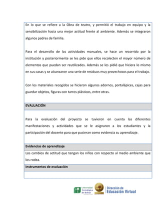 En lo que se refiere a la Obra de teatro, y permitió el trabajo en equipo y la
sensibilización hacia una mejor actitud frente al ambiente. Además se integraron
algunos padres de familia.


Para el desarrollo de las actividades manuales, se hace un recorrido por la
institución y posteriormente se les pide que ellos recolecten el mayor número de
elementos que puedan ser reutilizados. Además se les pidió que hiciera lo mismo
en sus casas y se alcanzaron una serie de residuos muy provechosos para el trabajo.


Con los materiales recogidos se hicieron algunos adornos, portalápices, cajas para
guardar objetos, figuras con tarros plásticos, entre otras.


EVALUACIÓN


Para la evaluación del proyecto se tuvieron en cuenta las diferentes
manifestaciones y actividades que se le asignaron a los estudiantes y la
participación del docente para que pusieran como evidencia su aprendizaje.


Evidencias de aprendizaje
Los cambios de actitud que tengan los niños con respecto al medio ambiente que
los rodea.
Instrumentos de evaluación
 