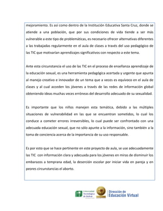 mejoramiento. Es así como dentro de la Institución Educativa Santa Cruz, donde se
atiende a una población, que por sus condiciones de vida tiende a ser más
vulnerable a este tipo de problemáticas, es necesario ofrecer alternativas diferentes
a las trabajadas regularmente en el aula de clases a través del uso pedagógico de
las TIC que motivarían aprendizajes significativos con respecto a este tema.


Ante esta circunstancia el uso de las TIC en el proceso de enseñanza aprendizaje de
la educación sexual, es una herramienta pedagógica acertada y urgente que apunta
al manejo creativo e innovador de un tema que a veces es equívoco en el aula de
clases y al cual acceden los jóvenes a través de las redes de información global
obteniendo ideas muchas veces erróneas del desarrollo adecuado de su sexualidad.


Es importante que los niños manejen esta temática, debido a las múltiples
situaciones de vulnerabilidad en las que se encuentran sometidos, lo cual los
conduce a cometer errores irreversibles, lo cual puede ser confrontado con una
adecuada educación sexual, que no sólo apunte a la información, sino también a la
toma de conciencia acerca de la importancia de su uso responsable.


Es por esto que se hace pertinente en este proyecto de aula, se use adecuadamente
las TIC con información clara y adecuada para los jóvenes en miras de disminuir los
embarazos a temprana edad, la deserción escolar por iniciar vida en pareja y en
peores circunstancias el aborto.
 