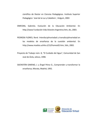 científico de Doctor en Ciencias Pedagógicas. Instituto Superior
     Pedagógico ¨José de la Luz y Caballero¨, Holguín, 2003


OMEGNA, Gabriela. Evolución de la Educación Ambiental. En
     http://www Fundación Vida Silvestre Argentina.htm, dic, 2003.


PEDROSA FLORES, René. Interdisciplinariedad y transdisciplinariedad en
     los modelos de enseñanza de la cuestión ambiental. En
     http://www.moebio.uchile.cl/15/frames02.htm, 5dic, 2002.


Proyecto de Trabajo núm. 8, "El Cuidado del Agua", Comunidad de San
     José de Ávila, Jalisco, 1998.


SACRISTÁN GIMENO, J. y Ángel Pérez G., Comprender y transformar la
     enseñanza, Morata, Madrid, 1992.
 