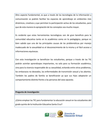 Otro aspecto fundamental, es que a través de las tecnologías de la información y
comunicación se podrán facilitar los espacios de aprendizaje en ambientes más
dinámicos, creativos y que permitan la participación activa de los estudiantes, para
que de esta manera la apropiación de los conceptos sea mucho mayor.


Es evidente que estas herramientas tecnológicas son de gran beneficio para la
comunidad educativa tanto en lo académico como en lo pedagógico, porque es
bien sabido que una de las principales causas de las problemáticas por manejo
inadecuado de la sexualidad es el desconocimiento de la misma y el fácil acceso a
informaciones equívocas.


Con esta investigación se benefician los estudiantes, porque a través de las TIC
podrán asimilar aprendizajes importantes, no solo para su formación académica,
sino para la vivencia responsable de su sexualidad, evitando entre otros problemas,
los embarazos no deseados, las enfermedades de transmisión sexual y los abortos.
También los padres de familia se beneficiarán ya que sus hijos adoptarán un
comportamiento distinto frente a las personas del sexo opuesto.




Pregunta de investigación


¿Cómo emplear las TIC para fundamentar la educación sexual en los estudiantes del
grado quinto de la Institución Educativa Santa Cruz?
 