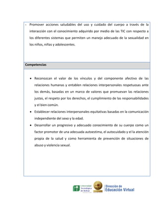 - Promover acciones saludables del uso y cuidado del cuerpo a través de la
  interacción con el conocimiento adquirido por medio de las TIC con respecto a
  los diferentes sistemas que permiten un manejo adecuado de la sexualidad en
  los niños, niñas y adolescentes.




Competencias


   Reconozcan el valor de los vínculos y del componente afectivo de las
     relaciones humanas y entablen relaciones interpersonales respetuosas ante
     los demás, basadas en un marco de valores que promuevan las relaciones
     justas, el respeto por los derechos, el cumplimiento de las responsabilidades
     y el bien común.
   Establecer relaciones interpersonales equitativas basadas en la comunicación
     independiente del sexo y la edad.
   Desarrollar un progresivo y adecuado conocimiento de su cuerpo como un
     factor promotor de una adecuada autoestima, el autocuidado y el la atención
     propia de la salud y como herramienta de prevención de situaciones de
     abuso y violencia sexual.
 