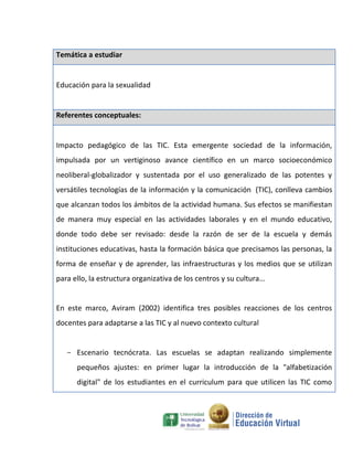 Temática a estudiar


Educación para la sexualidad


Referentes conceptuales:


Impacto pedagógico de las TIC. Esta emergente sociedad de la información,
impulsada por un vertiginoso avance científico en un marco socioeconómico
neoliberal-globalizador y sustentada por el uso generalizado de las potentes y
versátiles tecnologías de la información y la comunicación (TIC), conlleva cambios
que alcanzan todos los ámbitos de la actividad humana. Sus efectos se manifiestan
de manera muy especial en las actividades laborales y en el mundo educativo,
donde todo debe ser revisado: desde la razón de ser de la escuela y demás
instituciones educativas, hasta la formación básica que precisamos las personas, la
forma de enseñar y de aprender, las infraestructuras y los medios que se utilizan
para ello, la estructura organizativa de los centros y su cultura...


En este marco, Aviram (2002) identifica tres posibles reacciones de los centros
docentes para adaptarse a las TIC y al nuevo contexto cultural


   - Escenario tecnócrata. Las escuelas se adaptan realizando simplemente
      pequeños ajustes: en primer lugar la introducción de la "alfabetización
      digital" de los estudiantes en el curriculum para que utilicen las TIC como
 