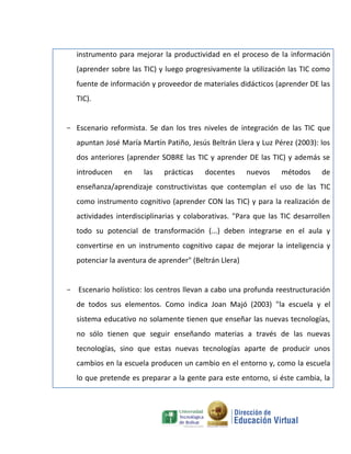 instrumento para mejorar la productividad en el proceso de la información
   (aprender sobre las TIC) y luego progresivamente la utilización las TIC como
   fuente de información y proveedor de materiales didácticos (aprender DE las
   TIC).


- Escenario reformista. Se dan los tres niveles de integración de las TIC que
   apuntan José María Martín Patiño, Jesús Beltrán Llera y Luz Pérez (2003): los
   dos anteriores (aprender SOBRE las TIC y aprender DE las TIC) y además se
   introducen    en    las   prácticas    docentes      nuevos    métodos     de
   enseñanza/aprendizaje constructivistas que contemplan el uso de las TIC
   como instrumento cognitivo (aprender CON las TIC) y para la realización de
   actividades interdisciplinarias y colaborativas. "Para que las TIC desarrollen
   todo su potencial de transformación (...) deben integrarse en el aula y
   convertirse en un instrumento cognitivo capaz de mejorar la inteligencia y
   potenciar la aventura de aprender" (Beltrán Llera)


- Escenario holístico: los centros llevan a cabo una profunda reestructuración
   de todos sus elementos. Como indica Joan Majó (2003) "la escuela y el
   sistema educativo no solamente tienen que enseñar las nuevas tecnologías,
   no sólo tienen que seguir enseñando materias a través de las nuevas
   tecnologías, sino que estas nuevas tecnologías aparte de producir unos
   cambios en la escuela producen un cambio en el entorno y, como la escuela
   lo que pretende es preparar a la gente para este entorno, si éste cambia, la
 