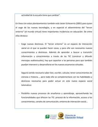actividad de la escuela tiene que cambiar".


En línea con estos planteamientos también está Javier Echeverría (2001) para quien
el auge de las nuevas tecnologías, y en especial el advenimiento del "tercer
entorno" (el mundo virtual) tiene importantes incidencias en educación. De entre
ellas destaca:


   - Exige nuevas destrezas. El "tercer entorno" es un espacio de interacción
      social en el que se pueden hacer cosas, y para ello son necesarios nuevos
      conocimientos y destrezas. Además de aprender a buscar y transmitir
      información y conocimientos a través de las TIC (construir y difundir
      mensajes audiovisuales), hay que capacitar a las personas para que también
      puedan intervenir y desarrollarse en los nuevos escenarios virtuales.


      Seguirá siendo necesario saber leer, escribir, calcular, tener conocimientos de
      ciencias e historia..., pero todo ello se complementará con las habilidades y
      destrezas necesarias para poder actuar en este nuevo espacio social
      telemático.


   - Posibilita nuevos procesos de enseñanza y aprendizaje, aprovechando las
      funcionalidades que ofrecen las TIC: proceso de la información, acceso a los
      conocimientos, canales de comunicación, entorno de interacción social...
 