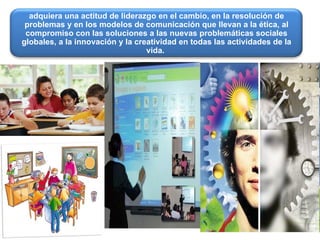 adquiera una actitud de liderazgo en el cambio, en la resolución de problemas y en los modelos de comunicación que llevan a la ética, al compromiso con las soluciones a las nuevas problemáticas sociales globales, a la innovación y la creatividad en todas las actividades de la vida.   