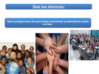 Que los alumnos: Sean protagonistas del aprendizaje resolviendo problemáticas reales sociales.   