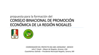 propuesta para la formación del
CONSEJO BINACIONAL DE PROMOCIÓN
ECONÓMICA DE LA REGIÓN NOGALES
COORDINADOR DEL PROYECTO ING ABEL MONJARAZ - MEXICO
John F. Doyle – Mayor de Nogales, Arizona, USA
Cuauhtémoc Galindo – Presidente Municipal Nogales, Sonora, MX
 