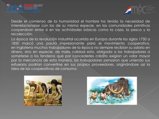 Desde el comienzo de la humanidad el hombre ha tenido la necesidad de
interrelacionarse con los de su misma especie, en las comunidades primitivas
cooperaban entre si en las actividades básicas como la caza, la pesca y la
recolección.
La época de la revolución industrial ocurrida en Europa durante los siglos 1750 a
1850 marcó una pauta impresionante para el movimiento cooperativo,
en Inglaterra muchos trabajadores de la época no siempre recibían su salario en
dinero, sino en especie, de mala calidad esto, obligada a los trabajadores a
someterse a los tenderos que por concederles crédito exigían un valor mayor
por la mercancía de esta manera, los trabajadores pensaron que uniendo sus
esfuerzos podrían convertirse en sus propios proveedores, originándose así la
idea de las cooperativas de consumo.
 