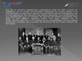 Una de las primeras experiencias cooperativas data de 1844, cuando en
Inglaterra , en la ciudad de Rochdale, dedicada por mucho tiempo a la
industria textil, se presentaron algunos inconvenientes para los trabajadores, por
lo cual algunos de ellos pensaron que debían agruparse y se constituyeron en
una organización para el suministro de artículos de primera necesidad. Para
llegar a ese objetivo debieron antes, con gran esfuerzo de su
parte, ahorrar cada uno en la medida de sus capacidades, Con ese exiguo
patrimonio, fundaron una sociedad denominada "De los Probos Pioneros de
Rochdale".
 