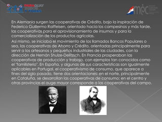 En Alemania surgen las cooperativas de Crédito, bajo la inspiración de
Federico Guillermo Raiffeisen, orientado hacia los campesinos y más tarde,
las cooperativas para el aprovisionamiento de insumos y para la
comercialización de los productos agrícolas.
Asi mismo, se iniciaba el movimiento de los llamados Bancos Populares o
sea, las cooperativas de Ahorro y Crédito, orientadas principalmente para
servir a los artesanos y pequeños industriales de las ciudades, con la
dirección de Hernán Shulze-Delitzsch. En Francia prosperaban las
cooperativas de producción y trabajo, con ejemplos tan conocidos como
el "familisterio". En España, y algunas de sus características son igualmente
aplicables en Portugal, el cooperativismo de consumo, que aparece a
fines del siglo pasado, tiene dos orientaciones: en el norte, principalmente
en Cataluña, se desarrollan las cooperativas de consumo; en el centro y
otras provincias el auge mayor corresponde a las cooperativas del campo.
 