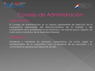 El Consejo de Administración es un órgano permanente de dirección de la
cooperativa, responsable del direccionamiento de la entidad y del
cumplimiento de lo establecido en los estatutos y las normas que la regulan, así
como de los mandatos de la Asamblea General.



Fortalecer y mantener los principios cooperativos, así como, lograr el
fortalecimiento de la cooperativa para el beneficio de los asociados y la
comunidad en general que depende de ella.
 