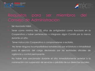    Ser Asociado hábil.

   Tener como mínimo tres (3) años de antigüedad como Asociado en la
    Cooperativa y haber pertenecido o integrado algún Comité por lo menos
    durante un año.

   Tener instrucción Cooperativa o comprometerse a recibirla.

   No tener ninguna incompatibilidad establecida por el Estatuto o inhabilidad
    para el ejercicio del cargo declarada por las entidades oficiales de
    vigilancia y control permanente.

   No haber sido sancionado durante el año inmediatamente anterior a la
    nominación con suspensión de servicios o pérdida de sus derechos sociales.
 