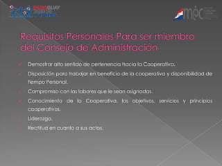    Demostrar alto sentido de pertenencia hacia la Cooperativa.
   Disposición para trabajar en beneficio de la cooperativa y disponibilidad de
    tiempo Personal.
   Compromiso con las labores que le sean asignadas.
   Conocimiento de la Cooperativa, los objetivos, servicios y principios
    cooperativos.
   Liderazgo.
   Rectitud en cuanto a sus actos.
 