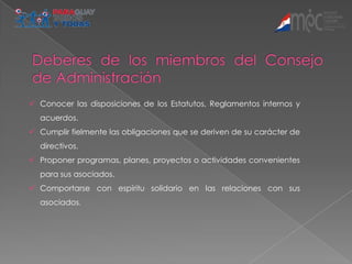  Conocer las disposiciones de los Estatutos, Reglamentos internos y
  acuerdos.
 Cumplir fielmente las obligaciones que se deriven de su carácter de
  directivos.
 Proponer programas, planes, proyectos o actividades convenientes
  para sus asociados.
 Comportarse con espíritu solidario en las relaciones con sus
  asociados.
 