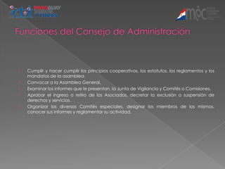    Cumplir y hacer cumplir los principios cooperativos, los estatutos, los reglamentos y los
    mandatos de la asamblea.
   Convocar a la Asamblea General.
   Examinar los informes que le presentan, la Junta de Vigilancia y Comités o Comisiones.
   Aprobar el ingreso o retiro de los Asociados, decretar la exclusión o suspensión de
    derechos y servicios.
   Organizar los diversos Comités especiales, designar los miembros de los mismos,
    conocer sus informes y reglamentar su actividad.
 