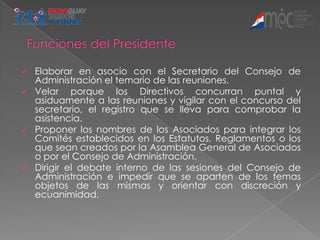  Elaborar en asocio con el Secretario del Consejo de
  Administración el temario de las reuniones.
 Velar    porque los Directivos concurran puntal y
  asiduamente a las reuniones y vigilar con el concurso del
  secretario, el registro que se lleva para comprobar la
  asistencia.
 Proponer los nombres de los Asociados para integrar los
  Comités establecidos en los Estatutos, Reglamentos o los
  que sean creados por la Asamblea General de Asociados
  o por el Consejo de Administración.
 Dirigir el debate interno de las sesiones del Consejo de
  Administración e impedir que se aparten de los temas
  objetos de las mismas y orientar con discreción y
  ecuanimidad.
 