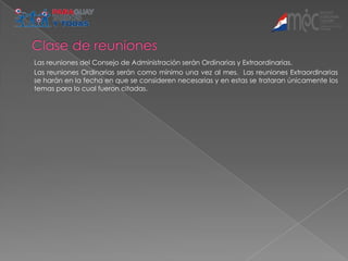 Las reuniones del Consejo de Administración serán Ordinarias y Extraordinarias.
Las reuniones Ordinarias serán como mínimo una vez al mes. Las reuniones Extraordinarias
se harán en la fecha en que se consideren necesarias y en estas se trataran únicamente los
temas para lo cual fueron citadas.
 