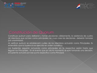 Constituye quórum para deliberar y tomar decisiones válidamente, la asistencia de cuatro
(4) Miembros que actúen como principales, en cuyo caso las decisiones deberán tomarse
por unanimidad.
Al verificar quórum se establecerá cuáles de los Miembros actuarán como Principales. Es
entendido que la Suplencia es ejercida en orden numérico.
Los Suplentes seguirán actuando como principales en la respectiva sesión hasta que
lleguen los Principales. En el evento que en dicho momento se esté tomando una decisión,
el Suplente actuará por ese punto específico como Principal.
 