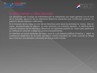 Las decisiones del Consejo de Administración se adoptarán por regla general con el voto
de la mayoría absoluta de los Miembros Directivos presentes que constituyen quórum, sin
perjuicio de las mayorías calificadas.
En la mayoría de los casos el voto de los Directivos será dado levantando la mano. Sólo en
casos excepcionales se utilizará el voto nominal o la votación secreta. A solicitud de la
mayoría absoluta de los Miembros Directivos, los asistentes podrán en todo caso, pedir que
se verifique la votación y dejar las constancias pertinentes.
Un Miembro se podrá abstener de votar, para lo cual deberá justificar el hecho y dejar la
constancia respectiva en el Acta. Así mismo estará impedido de votar cuando se tenga
que votar por una decisión o situación en el que esté incluido.
 