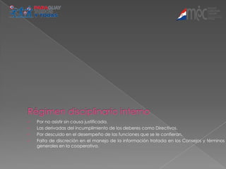    Por no asistir sin causa justificada.
   Las derivadas del incumplimiento de los deberes como Directivos.
   Por descuido en el desempeño de las funciones que se le confieran.
   Falta de discreción en el manejo de la información tratada en los Consejos y términos
    generales en la cooperativa.
 