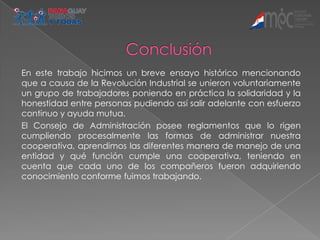 En este trabajo hicimos un breve ensayo histórico mencionando
que a causa de la Revolución Industrial se unieron voluntariamente
un grupo de trabajadores poniendo en práctica la solidaridad y la
honestidad entre personas pudiendo así salir adelante con esfuerzo
continuo y ayuda mutua.
El Consejo de Administración posee reglamentos que lo rigen
cumpliendo procesalmente las formas de administrar nuestra
cooperativa, aprendimos las diferentes manera de manejo de una
entidad y qué función cumple una cooperativa, teniendo en
cuenta que cada uno de los compañeros fueron adquiriendo
conocimiento conforme fuimos trabajando.
 