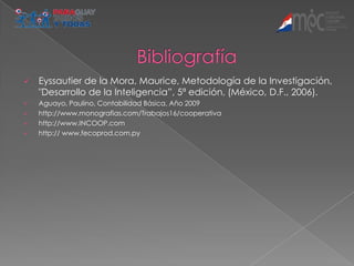    Eyssautier de la Mora, Maurice, Metodología de la Investigación,
    "Desarrollo de la Inteligencia”, 5ª edición, (México, D.F., 2006).
   Aguayo, Paulino, Contabilidad Básica, Año 2009
   http://www.monografias.com/Trabajos16/cooperativa
   http://www.INCOOP.com
   http:// www.fecoprod.com.py
 
