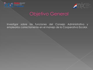 Investigar sobre las funciones del Consejo Administrativo y
emplearlos correctamente en el manejo de la Cooperativa Escolar.
 