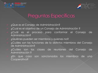    ¿Que es el Consejo de Administración?
   ¿Cual es el objetivo de un Consejo de Administración ?
   ¿Cuál es el proceso para conformar el Consejo de
    Administración?
   ¿Quiénes pueden ser miembros y quienes no?
   ¿Cuáles son las funciones de lo distintos miembros del Consejo
    de Administración?
   ¿Cuáles son las clases de reuniones del Consejo de
    Administración ?
   ¿En que caso son sancionados los miembros de una
    Cooperativa?
 