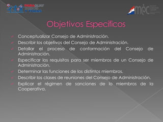    Conceptualizar Consejo de Administración.
   Describir los objetivos del Consejo de Administración.
   Detallar el proceso de conformación del Consejo de
    Administración.
   Especificar los requisitos para ser miembros de un Consejo de
    Administración.
   Determinar las funciones de los distintos miembros.
   Describir las clases de reuniones del Consejo de Administración.
   Explicar el régimen de sanciones de lo miembros de la
    Cooperativa.
 