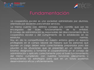 La cooperativa escolar es una sociedad administrada por alumnos,
orientada por docentes para brindar servicios.
La misma cuenta con distintos consejos y/o comités que son los
encargados      del    buen     funcionamiento     de    la   entidad.
El consejo de administración es responsable del direccionamiento de la
cooperativa escolar y del cumplimiento de lo establecido en los
estatutos                           y                         normas.
Hoy en día la competitividad en nuestro entorno gana un espacio
privilegiado en el campo laboral de manera que las personas que
asumen un cargo deben estar correctamente preparadas para dar
solución a las situaciones que se presenten en un ámbito real.
Estamos designados a fomentar el cooperativismo en el consejo de
administración y aplicarlo correctamente para el buen funcionamiento
del mismo cumpliendo con nuestras funciones plenamente y
enriqueciendo las estrategias para que en un futuro podamos
desenvolvernos eficaz y eficientemente.
 
