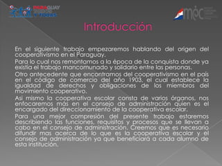 En el siguiente trabajo empezaremos hablando del origen del
cooperativismo en el Paraguay.
Para lo cual nos remontamos a la época de la conquista donde ya
existía el trabajo mancomunado y solidario entre las personas.
Otro antecedente que encontramos del cooperativismo en el país
en el código de comercio del año 1903, el cual establece la
igualdad de derechos y obligaciones de los miembros del
movimiento cooperativo.
Asi mismo la cooperativa escolar consta de varios órganos, nos
enfocaremos más en el consejo de administración quien es el
encargado del direccionamiento de la cooperativa escolar.
Para una mejor compresión del presente trabajo estaremos
describiendo las funciones, requisitos y procesos que se llevan a
cabo en el consejo de administración. Creemos que es necesario
difundir mas acerca de lo que es la cooperativa escolar y el
consejo de administración ya que beneficiará a cada alumno de
esta institución.
 