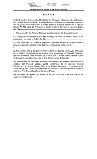 ESCUELA BÁSICA N° 185 JOSÉ DE ANTEQUERA Y CASTRO
ACTA N° 1
En la Ciudad de Concepción, República del Paraguay, a los siete días del mes de
octubre del año dos mil quince, siendo las catorce horas, se reúnen los miembros
del Equipo de Gestión Escolar, el plantel directivo, técnico y docente de la Escuela
Básica N° 185 José de Antequera y Castro a objeto de tratar el siguiente Orden
del Día:---------------------------------------------------------------------------------------------------
1. Conformación del Tribunal Electoral para la elección del Consejo Escolar.--------
La Encargada de Despacho, Lic. Myrian Raquel Barrios de Ávalos, saluda a los
presentes y presenta el Orden del Día.-----------------------------------------------------------
La Vice Directora, Lic. Zunilda Campuzano González, expresa su opinión sobre la
jornada electoral y solicita a los docentes involucrarse en la misma.--------------------
-
La Sra. Cirila Ferreira de Ibarrola, representante de padres en el EGE, mociona a
la Lic. Myrian Raquel Barrios de Ávalos como presidenta del Tribunal Electoral y
que los miembros sean docentes de la institución. La Prof. Wilma Teresa Pizzani
de González apoya la moción de la Sra. Cirila Ferreira de Ibarrola.
Por unanimidad los presentes apoyan lo mocionado y el Tribunal Electoral para la
elección del Consejo Escolar queda conformado de la siguiente manera:
Presidente, Lic. Myrian Raquel Barrios de Ávalos; Miembros, Lic. Alcides Javier
Sosa Vera y Prof. Silvia Norberta Prieto de Recade. Como Secretario de Actas se
asigna al Prof. Pascual Adriano Centurión Panza.
No habiendo otro punto que tratar se da por concluida la reunión siendo las
catorce y treinta horas.
 
