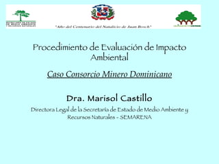 Procedimiento de Evaluación de Impacto
              Ambiental
      Caso Consorcio Minero Dominicano

              Dra. Marisol Castillo
Directora Legal de la Secretaría de Estado de Medio Ambiente y
              Recursos Naturales - SEMARENA
 