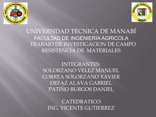 UNIVERSIDAD TÉCNICA DE MANABÍ
  FACULTAD DE INGENIERIA AGRICOLA
 TRABAJO DE INVESTIGACION DE CAMPO
    RESISTENCIA DE MATERIALES

          INTEGRANTES:
    SOLORZANO VELEZ MANUEL
    CORREA SOLORZANO XAVIER
      DEFAZ ALAVA GABRIEL
      PATIÑO BURGOS DANIEL

           CATEDRATICO:
      ING. VICENTE GUTIERREZ
 
