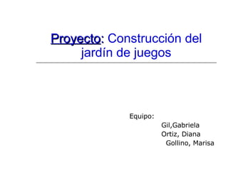 Proyecto :  Construcción del jardín de juegos Equipo: Gil,Gabriela Ortiz, Diana Gollino, Marisa 