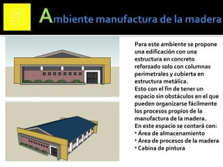 Para este ambiente se propone
una edificación con una
estructura en concreto
reforzado solo con columnas
perimetrales y cubierta en
estructura metálica.
Esto con el fin de tener un
espacio sin obstáculos en el que
pueden organizarse fácilmente
los procesos propios de la
manufactura de la madera.
En este espacio se contará con:
• Área de almacenamiento
• Área de procesos de la madera
• Cabina de pintura
 