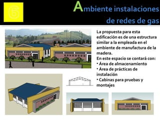 La propuesta para esta
edificación es de una estructura
similar a la empleada en el
ambiente de manufactura de la
madera.
En este espacio se contará con:
• Área de almacenamiento
• Área de prácticas de
instalación
• Cabinas para pruebas y
montajes
 