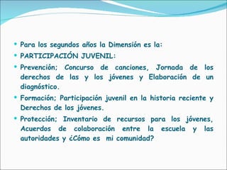 Para los segundos años la Dimensión es la: PARTICIPACIÓN JUVENIL: Prevención; Concurso de canciones, Jornada de los derechos de las y los jóvenes y Elaboración de un diagnóstico. Formación; Participación juvenil en la historia reciente y Derechos de los jóvenes. Protección; Inventario de recursos para los jóvenes, Acuerdos de colaboración entre la escuela y las autoridades y ¿Cómo es  mi comunidad? 