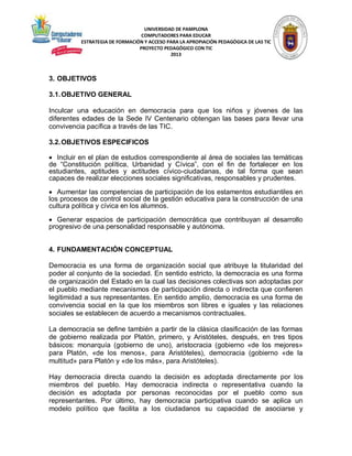 UNIVERSIDAD DE PAMPLONA
COMPUTADORES PARA EDUCAR
ESTRATEGIA DE FORMACIÓN Y ACCESO PARA LA APROPIACIÓN PEDAGÓGICA DE LAS TIC
PROYECTO PEDAGÓGICO CON TIC
2013

3. OBJETIVOS
3.1. OBJETIVO GENERAL
Inculcar una educación en democracia para que los niños y jóvenes de las
diferentes edades de la Sede IV Centenario obtengan las bases para llevar una
convivencia pacífica a través de las TIC.
3.2. OBJETIVOS ESPECIFICOS
 Incluir en el plan de estudios correspondiente al área de sociales las temáticas
de “Constitución política, Urbanidad y Cívica”, con el fin de fortalecer en los
estudiantes, aptitudes y actitudes cívico-ciudadanas, de tal forma que sean
capaces de realizar elecciones sociales significativas, responsables y prudentes.
 Aumentar las competencias de participación de los estamentos estudiantiles en
los procesos de control social de la gestión educativa para la construcción de una
cultura política y cívica en los alumnos.
 Generar espacios de participación democrática que contribuyan al desarrollo
progresivo de una personalidad responsable y autónoma.
4. FUNDAMENTACIÓN CONCEPTUAL
Democracia es una forma de organización social que atribuye la titularidad del
poder al conjunto de la sociedad. En sentido estricto, la democracia es una forma
de organización del Estado en la cual las decisiones colectivas son adoptadas por
el pueblo mediante mecanismos de participación directa o indirecta que confieren
legitimidad a sus representantes. En sentido amplio, democracia es una forma de
convivencia social en la que los miembros son libres e iguales y las relaciones
sociales se establecen de acuerdo a mecanismos contractuales.
La democracia se define también a partir de la clásica clasificación de las formas
de gobierno realizada por Platón, primero, y Aristóteles, después, en tres tipos
básicos: monarquía (gobierno de uno), aristocracia (gobierno «de los mejores»
para Platón, «de los menos», para Aristóteles), democracia (gobierno «de la
multitud» para Platón y «de los más», para Aristóteles).
Hay democracia directa cuando la decisión es adoptada directamente por los
miembros del pueblo. Hay democracia indirecta o representativa cuando la
decisión es adoptada por personas reconocidas por el pueblo como sus
representantes. Por último, hay democracia participativa cuando se aplica un
modelo político que facilita a los ciudadanos su capacidad de asociarse y

 